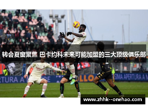 转会夏窗聚焦 巴卡约科未来可能加盟的三大顶级俱乐部